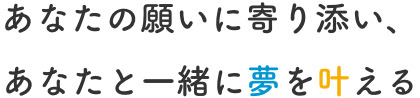 あなたの願いに寄り添い、あなたと一緒に夢を叶える